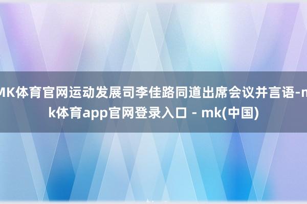 MK体育官网运动发展司李佳路同道出席会议并言语-mk体育app官网登录入口 - mk(中国)