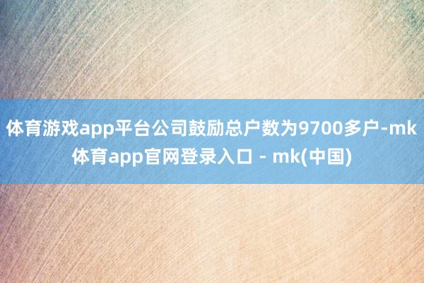 体育游戏app平台公司鼓励总户数为9700多户-mk体育app官网登录入口 - mk(中国)