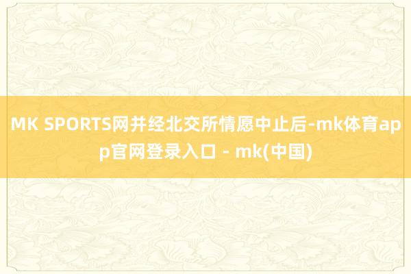 MK SPORTS网并经北交所情愿中止后-mk体育app官网登录入口 - mk(中国)
