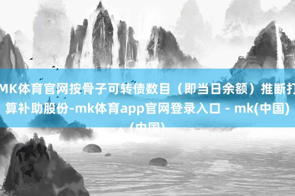 MK体育官网按骨子可转债数目（即当日余额）推断打算补助股份-mk体育app官网登录入口 - mk(中国)