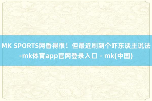 MK SPORTS网香得很！但最近刷到个吓东谈主说法-mk体育app官网登录入口 - mk(中国)