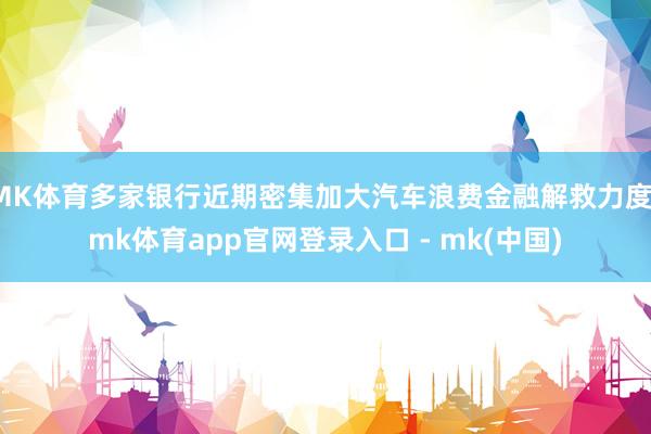 MK体育多家银行近期密集加大汽车浪费金融解救力度-mk体育app官网登录入口 - mk(中国)