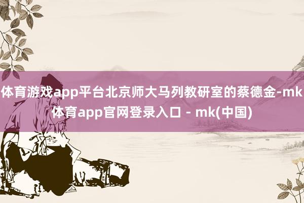 体育游戏app平台北京师大马列教研室的蔡德金-mk体育app官网登录入口 - mk(中国)