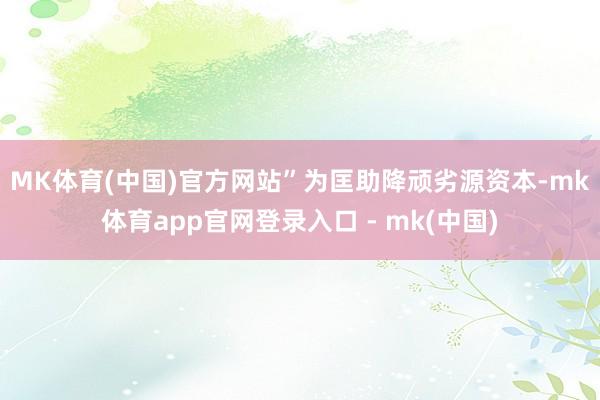 MK体育(中国)官方网站”　　为匡助降顽劣源资本-mk体育app官网登录入口 - mk(中国)